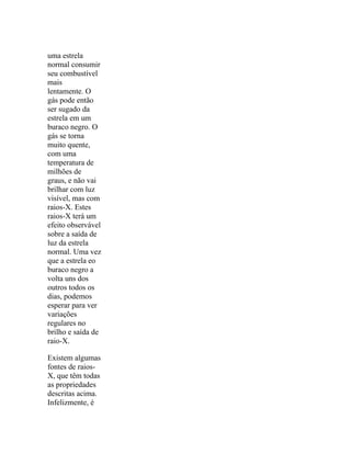 uma estrela
normal consumir
seu combustível
mais
lentamente. O
gás pode então
ser sugado da
estrela em um
buraco negro. O
gás se torna
muito quente,
com uma
temperatura de
milhões de
graus, e não vai
brilhar com luz
visível, mas com
raios-X. Estes
raios-X terá um
efeito observável
sobre a saída de
luz da estrela
normal. Uma vez
que a estrela eo
buraco negro a
volta uns dos
outros todos os
dias, podemos
esperar para ver
variações
regulares no
brilho e saída de
raio-X.

Existem algumas
fontes de raios-
X, que têm todas
as propriedades
descritas acima.
Infelizmente, é
 