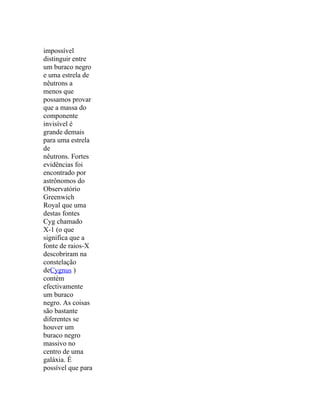 impossível
distinguir entre
um buraco negro
e uma estrela de
nêutrons a
menos que
possamos provar
que a massa do
componente
invisível é
grande demais
para uma estrela
de
nêutrons. Fortes
evidências foi
encontrado por
astrônomos do
Observatório
Greenwich
Royal que uma
destas fontes
Cyg chamado
X-1 (o que
significa que a
fonte de raios-X
descobriram na
constelação
deCygnus )
contém
efectivamente
um buraco
negro. As coisas
são bastante
diferentes se
houver um
buraco negro
massivo no
centro de uma
galáxia. É
possível que para
 