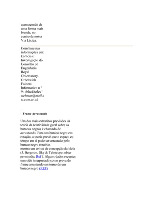 acontecendo de
uma forma mais
branda, no
centro de nossa
Via Láctea.

Com base nas
informações em:
Ciência e
Investigação do
Conselho de
Engenharia
Royal
Observatory
Greenwich
Folheto
Informativo n º
9: «blackholes '
webman@mail.a
st.cam.ac.uk



 Frame Arrastando

Um dos mais estranhos previsões da
teoria da relatividade geral sobre os
buracos negros é chamado de
arrastando. Para um buraco negro em
rotação, a teoria prevê que o espaço eo
tempo em si pode ser arrastado pelo
buraco negro rotativo.
mostra um artista de concepção da idéia
(J. Bergeron, Sky & Telescope: obter
permissão; Ref ). Alguns dados recentes
tem sido interpretado como prova de
frame arrastando em torno de um
buraco negro (REF)
 