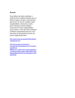 Resumo

Estas idéias são muito estranhas, e
ainda há forte evidência bastante que os
buracos negros existem, como previsto
pela teoria. Se isso for verdade, então
singularidades e horizontes evento
provavelmente existem também.
menos provável que singularidades
nuas existem, e nós não temos nenhuma
evidência experimental para eles, mas
não pode ser descartada com base em
nossa compreensão atual.

http://csep10.phys.utk.edu/astr162/lect/blackh
ole/blackhole.html

http://www.google.com.br/search?
q=função+da+singularidade+em+um+buraco+
negro&hl=pt-
BR&tbs=clir:1,clirtl:en,clirt:en+the+singularity+i
n+a+black+hole&sa=X&ei=3yBSTPD9HYmOu
AfBxeHGBA&ved=0CEYQ_wEwCg&cts=1280
450780768
 