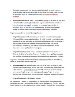    Hipersuperfícies abertas: este tipo de singularidade pode ser encontrado em
    buracos negros que não tenham conservado o momento angular, como é o caso
    de um buraco negro de Schwarzschild ou um buraco negro de Reissner-
    Nordstrom.

   Hipersuperfícies fechadas: como a singularidade toroidal ou em forma de anel, que
    normalmente faz sua aparição em buracos negros que tenham conservado seu
    momento angular, como pode ser o caso de um buraco negro de Kerr ou
    um buraco negro de Kerr-Newman, aqui a matéria, devido ao giro, deixa um
    espaço no meio formando uma estrutura parecida à de uma "rosquinha".

Segundo seu caráter as singularidades podem ser:

   Singularidades espaciais, como a que se encontra em um buraco negro de
    Schwarzschild em que uma partícula deixa de existir por certo instante de tempo;
    dependendo de sua velocidade, as partículas rápidas tardam mais em alcançar a
    singularidade ainda que as mais lentas desapareçam antes. Este tipo de
    singularidade é inevitável, já que cedo ou tarde todas as partículas devem
    atravessar a hipersuperfície temporal singular.

   Singularidades temporais, como a que se encontra em buracos negros de
    Reissner-Nordstrom, Kerr e Kerr-Newman. Por serem hipersuperfícies espaciais,
    uma partícula pode escapar delas e portanto trata-se de singularidades evitáveis.

Segundo a visibilidade para observadores assintoticamente inerciais separados da
região de buraco negro estas podem ser:

   Singularidades nuas: existem casos nos buracos negros onde devido a altas
    cargas ou velocidades de giro, a zona que rodeia a singularidade desaparece (em
    outras palavras o horizonte de eventos) deixando a esta visível no universo que
    conhecemos. Supõe-se que este caso seja proibido pela "regra do censor
    cósmico", que estabelece que toda singularidade deve estar separada do espaço.

   Singularidades dentro de buracos negros.

De outro modo, a matéria se comprime até ocupar uma região inimaginavelmente
pequena ou singular, cuja densidade em seu interior resulta infinita. Significa que tudo
aquile que cai dentro do horizonte de eventos é tragado, "devorado" por um ponto que
 