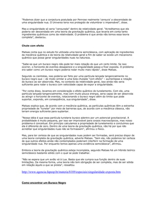 "Podemos dizer que a conjectura postulada por Penrose realmente ‘censura’ a obscenidade de
uma singularidade nua. O Universo teria nos protegido de vislumbrar o impensável", disse.

Mas a singularidade só seria "censurada" dentro da relatividade geral. "Acreditamos que ela
poderia ser desvendada em uma teoria da gravitação quântica, que levaria em conta tanto
ingredientes quânticos como da relatividade. O problema é que ainda não temos essa teoria
completa", destacou.


Chute com efeito

Matsas conta que no estudo foi utilizada uma teoria semiclássica, com aplicação de ingredientes
da mecânica quântica e da teoria da relatividade geral a fim de saber se existe um mecanismo
quântico que possa gerar singularidades nuas na natureza.

"Sabe-se que um buraco negro não pode ter mais rotação do que um certo limite. Se isso
ocorrer, o horizonte de eventos desaparece e a singularidade passa a ficar exposta. O problema
era saber como um buraco negro poderia rodar muito mais rápido", disse Matsas.

Segundo os cientistas, isso poderia ser feito por uma partícula lançada tangencialmente no
buraco negro que – de modo similar a uma bola chutada "com efeito" – aumentasse a rotação
do buraco ao ser absorvida. Mas, no contexto da relatividade geral, isso ainda não seria
suficiente para rodar o buraco com velocidade capaz de expor a singularidade.

"Por conta disso, levamos em consideração o efeito quântico do tunelamento. Com ele, uma
partícula lançada tangencialmente, mas com muito pouca energia, seria capaz de ser absorvida
ao atingir o horizonte de eventos, rotacionando o buraco negro além do limite que pode
suportar, expondo, em conseqüência, sua singularidade", disse.

Matsas explica que, de acordo com a mecância quântica, as partículas quânticas têm a estranha
propriedade de "tunelar" por meio de barreiras que, de acordo com a mecânica clássica, não
teriam energia suficiente para suplantar.

"Nossa idéia é que essa partícula tunelaria buraco adentro por um potencial gravitacional. A
probablidade é muito pequena, por isso ser improvável para corpos macroscópicos, mas nosso
problema é conceitual. Em princípio calculamos a propriedade de tunelamento e concluímos que
ela é diferente de zero. Dentro de uma teoria da gravitação quântica, não há por que não
acreditar que singularidades nuas não se formassem", afirmou o físico.

Mas, para ter certeza de que as singularidades nuas podem ser formadas, será preciso dispor de
uma teoria completa da gravitação quântica, adverte Matsas. "Sem ela, não podemos ter certeza
de que outros efeitos ainda não contemplados poderiam interferir na formação de uma
singularidade nua. Por enquanto temos apenas uma evidência semiclássica", afirmou.

Embora a teoria da gravitação quântica esteja incompleta, segundo Matsas há um híbrido teórico
semiclássico bastante sólido com o qual se pode trabalhar.

"Não se espera que um avião vá à Lua. Basta que ele cumpra sua função dentro de suas
limitações. Da mesma forma, uma teoria não tem obrigação de ser completa, mas de ser sólida
em relação àquilo a que se presta", ressaltou


http://www.agencia.fapesp.br/materia/8189/especiais/singularidade-exposta.htm


Como encontrar um Buraco Negro
 