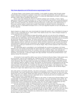 http://www.algosobre.com.br/fisica/buracos-negros/pagina-3.html

  Um Buraco Negro, numa maneira muito simplista, é uma região do espaço onde há tanta massa
concentrada que é impossível a qualquer corpo fugir à sua força gravitacional. Como até agora o
melhor conhecimento sobre gravidade que temos, é a teoria da relatividade de Einstein, vamos tentar
perceber melhor alguns resultados dessa teoria.
     Vamos supor que estamos de cima de um planeta qualquer (por exemplo, a Terra). Agora,
agarramos numa pedra e atiramo-la para o ar. O que vai acontecer é que devido à força gravitacional
do planeta, a pedra vai perder velocidade até que volta a cair no chão. Mas, se conseguirmos atirar a
pedra com força suficiente, ele venceria a força gravitacional e continuaria a subir eternamente. À
força que é preciso aplicar à pedra para escapar à gravidade do planeta chama-se velocidade de
escape. Na Terra, a velocidade de escape é de 11.2 Km por segundo enquanto na lua é de apenas 2.4
Km por segundo.



Agora imagine um objecto com uma concentração de massa tão grande, que a velocidade de escape é
maior do que a velocidade da luz. Como nada é mais rápido do que a luz, nada consegue escapar ao
campo gravitacional do objecto.
      A ideia de uma concentração de massa tão grande, que nem um raio de luz lhe conseguiria
escapar, já vem de Laplace no século XVIII. Quase imediatamente depois de Einstein ter desenvolvido
a teoria geral da relatividade, Karl Schwarzschild descobriu uma solução matemática para as equações
da teoria que descreviam tal objecto. Só muito mais tarde, com o trabalho de pessoas com o
Oppenheimer, Volkoff e Snyder nos anos 30 as pessoas pensaram seriamente sobre a possibilidade de
esses objectos existirem realmente no Universo. Estes cientistas mostraram que quando uma estrela
suficientemente massiva fica sem combustível, não consegue suportar-se contra a sua própria força
gravitacional e acaba por transformar-se num Buraco Negro. Mais à frente explicarei este mecanismo
com mais detalhe.
      Na relatividade geral, a gravidade é uma manifestação da curvartura do espaço e do tempo.
Objectos com uma grande concentração de massa distorcem o espaço e o tempo de maneira a que as
regras normais de geometria deixam de se aplicar. Perto de um Buraco Negro, esta distorção do
espaço é extremamente severa e leva a que os Buracos Negros tenham algumas propriedades muito
estranhas. Em particular, os Buracos Negros têm algo chamado “horizonte de acontecimentos” (vou
apenas chamar-lhe horizonte).

      O horizonte é uma superfície esférica que marca a fronteira do Buraco Negro. Podes passar para
lá do horizonte, mas já nunca poderás sair. Podemos pensar no horizonte como o local onde a
velocidade de escape iguala a velocidade da luz. O horizonte tem algumas propriedades geométricas
muito estranhas. Para um observador que esteja bem afastado do Buraco Negro, o horizonte parece
uma superfície esférica, estática e imóvel. Mas quando nos aproximamos compreendemos que ele tem
uma velocidade muito grande. Na verdade, ele está a mover-se para fora à velocidade da luz! Isto
explica porque é fácil atravessar o horizonte em direcção ao Buraco Negro, mas impossível sair. Visto
que o horizonte se está a mover para fora à velocidade da luz, de maneira a sair do Buraco Negro,
teríamos de viajar mais rápido do que a luz (o que não é possível).

Isto pode parecer um bocado estranho, mas não se preocupem: é estranho. O horizonte está de certa
forma parado, mas noutro sentido está a afastar-se à velocidade da luz. Podemos ver isto como uma
pessoa que corre num tapete rolante para fazer exercício. Ela tem de correr para se manter no mesmo
sítio. Imaginem que o tapete se move à velocidade da luz. A pessoa para não ser arrastada pelo
tapete, teria de correr à velocidade da luz!!!
    Outro aspecto interessante num Buraco Negro é o seu centro. O centro de um Buraco Negro é uma
singularidade. Uma singularidade tem um volume minúsculo, mas uma densidade muito grande. Na
singularidade o espaço deixa de existir e os termos passado, presente e futuro deixam de ter sentido.
O tempo deixa pura e simplesmente de existir. Como isto vai contra alguns fundamentos da física
convencional, começaram a fazer-se desenvolvimentos no campo da física quântica.
       Há uma teoria (John Gribbin em “O Nascimento do Universo”) que diz que o Universo é ele
mesmo um enorme Buraco Negro. Porém, é um Buraco Negro com algumas diferenças. O Universo
ainda se encontra em expansão, mas um dia quando parar de se expandir e começar a encolher em
direcção a uma singularidade, terá o comportamento de um Buraco Negro. Eu não vou dizer que não é
no verdadeiro sentido da palavra porque ele faz questão de referir várias vezes no seu livro que o
Universo é um Buraco Negro. Proponho-vos a leitura do livro para um melhor entendimento quer dos
Buracos Negros, quer do Universo.
 