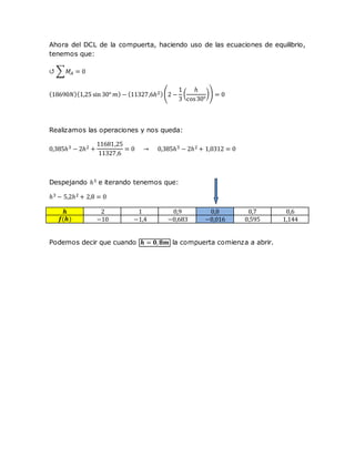 Ahora del DCL de la compuerta, haciendo uso de las ecuaciones de equilibrio,
tenemos que:
↺ ∑𝑀𝐴 = 0
(18690𝑁)(1,25 sin 30° 𝑚) − (11327,6ℎ2)(2 −
1
3
(
ℎ
cos30°
)) = 0
Realizamos las operaciones y nos queda:
0,385ℎ3 − 2ℎ2 +
11681,25
11327,6
= 0 → 0,385ℎ3 − 2ℎ2 + 1,0312 = 0
Despejando ℎ3 e iterando tenemos que:
ℎ3 − 5,2ℎ2 + 2,8 = 0
𝒉 2 1 0,9 0,8 0,7 0,6
𝒇(𝒉) −10 −1,4 −0,683 −0,016 0,595 1,144
Podemos decir que cuando 𝒉 = 𝟎, 𝟖𝒎 la compuerta comienza a abrir.
 