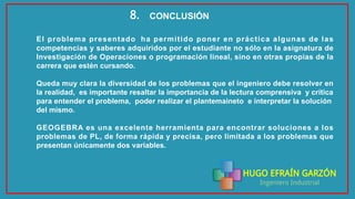 HUGO EFRAÍN GARZÓN
Ingeniero Industrial
CONCLUSIÓN8.
El problema presentado ha permitido poner en práctica algunas de las
competencias y saberes adquiridos por el estudiante no sólo en la asignatura de
Investigación de Operaciones o programación lineal, sino en otras propias de la
carrera que estén cursando.
Queda muy clara la diversidad de los problemas que el ingeniero debe resolver en
la realidad, es importante resaltar la importancia de la lectura comprensiva y crítica
para entender el problema, poder realizar el plantemaineto e interpretar la solución
del mismo.
GEOGEBRA es una excelente herramienta para encontrar soluciones a los
problemas de PL, de forma rápida y precisa, pero limitada a los problemas que
presentan únicamente dos variables.
 