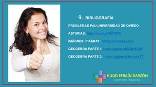 HUGO EFRAÍN GARZÓN
Ingeniero Industrial
BIBLIOGRAFÍA9.
PROBLEMAS PAU UNIVERSIDAD DE OVIEDO
ASTURIAS: https://goo.gl/Mn7bP9
IMÁGNES: PIXABAY : https://pixabay.com/
GEOGEBRA PARTE I: https://ggbm.at/U3jzH7QR
GEOGEBRA PARTE 2: https://ggbm.at/HnvahxTT
 
