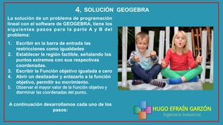 HUGO EFRAÍN GARZÓN
Ingeniero Industrial
SOLUCIÓN GEOGEBRA4.
La solución de un problema de programación
lineal con el software de GEOGEBRA, tiene los
siguientes pasos para la parte A y B del
problema:
1. Escribir en la barra de entrada las
restricciones como igualdades
2. Establecer la región factible, señalando los
puntos extremos con sus respectivas
coordenadas.
3. Escribir la Función objetivo igualada a cero
4. Abrir un deslizador y enlazarlo a la función
objetivo, permitir su movimiento.
5. Observar el mayor valor de la Función objetivo y
dterminar las coordenadas del punto.
A continuación desarrollamos cada uno de los
pasos:
 
