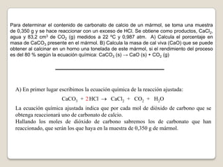 Para determinar el contenido de carbonato de calcio de un mármol, se toma una muestra
de 0,350 g y se hace reaccionar con un exceso de HCl. Se obtiene como productos, CaCl2,
agua y 83,2 cm3 de CO2 (g) medidos a 22 ºC y 0,987 atm. A) Calcula el porcentaje en
masa de CaCO3 presente en el mármol. B) Calcula la masa de cal viva (CaO) que se puede
obtener al calcinar en un horno una tonelada de este mármol, si el rendimiento del proceso
es del 80 % según la ecuación química: CaCO3 (s) → CaO (s) + CO2 (g)




  A) En primer lugar escribimos la ecuación química de la reacción ajustada:
                      CaCO3 + 2 HCl         CaCl2 + CO2 + H2O
  La ecuación química ajustada indica que por cada mol de dióxido de carbono que se
  obtenga reaccionará uno de carbonato de calcio.
  Hallando los moles de dióxido de carbono sabremos los de carbonato que han
  reaccionado, que serán los que haya en la muestra de 0,350 g de mármol.
 