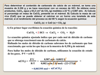 Para determinar el contenido de carbonato de calcio de un mármol, se toma una
muestra de 0,350 g y se hace reaccionar con un exceso de HCl. Se obtiene como
productos, CaCl2, agua y 83,2 cm3 de CO2 (g) medidos a 22 ºC y 0,987 atm. A) Calcula
el porcentaje en masa de CaCO3 presente en el mármol. B) Calcula la masa de cal
viva (CaO) que se puede obtener al calcinar en un horno una tonelada de este
mármol, si el rendimiento del proceso es del 80 % según la ecuación química:
                             CaCO3 (s) → CaO (s) + CO2 (g)

  A) En primer lugar escribimos la ecuación química de la reacción:
                    CaCO3 + 2 HCl  CaCl2 + CO2 + H2O
  La ecuación química ajustada indica que por cada mol de dióxido de carbono
  que se obtenga reaccionará uno de carbonato de calcio.
  Hallando los moles de dióxido de carbono sabremos los de carbonato que han
  reaccionado, que serán los que haya en la muestra de 0,350 g de mármol.
  Para hallar los moles de dióxido de carbono, utilizamos la ecuación de estado
  de los gases, P·V = n·R·T:

                       P·V            0,987 atm · 0,0832 L
            n(CO2) =           =                                      =
                        R·T        0,082 (atm·L/K·mol) · (22+273)K

                         = 0,003395 mol = n(CaCO3)
 