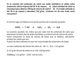 En la reacción del carbonato de calcio con ácido clorhídrico se utiliza caliza
(carbonato cálcico impuro) del 92 % de riqueza. a) ¿Qué cantidad de caliza se
necesitará para obtener 250 kg de cloruro de calcio?. b) Si el ácido utilizado es
del 70 % de riqueza y densidad 1,42 g/mL. ¿Cuántos mL de este ácido serán
necesarios?.



En primer lugar escribimos la ecuación química de la reacción ajustada:

          CaCO3 + 2 HCl        →      CaCl2   +   CO2    +   H2O

La ecuación ajustada nos indica que por cada mol de carbonato de calcio que
reaccionen lo hacen dos de ácido clorhídrico y se forma uno de cloruro de calcio.
Como conocemos la masa de cloruro de calcio que se obtiene, calculamos
primero los moles que son.
A partir de ellos hallamos los que han reaccionado de carbonato y de ácido.

La masa molecular del cloruro de calcio es: 40 + 2 · 35,5 = 111 g/mol

Si 111 g de cloruro de calcio es un mol, 250 kg serán:

250000 g / 111 g/mol = 2252 mol de CaCl2
 