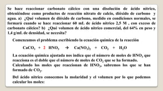 Se hace reaccionar carbonato cálcico con una disolución de ácido nítrico,
obteniéndose como productos de reacción nitrato de calcio, dióxido de carbono y
agua. a) ¿Qué volumen de dióxido de carbono, medido en condiciones normales, se
formará cuando se hace reaccionar 60 mL de ácido nítrico 2,5 M , con exceso de
carbonato cálcico? b) ¿Qué volumen de ácido nítrico comercial, del 64% en peso y
1,4 g/mL de densidad, se necesita?
  Comenzamos el problema escribiendo la ecuación química de la reacción
        CaCO3 + 2 HNO3         →    Ca(NO3)2 +    CO2   +   H2O
  La ecuación química ajustada nos indica que el número de moles de HNO3 que
  reacciona es el doble que el número de moles de CO2 que se ha formado.
  Calculando los moles que reaccionan de HNO3, sabremos los que se han
  formado de CO2.
  Del ácido nítrico conocemos la molaridad y el volumen por lo que podemos
  calcular los moles:
 