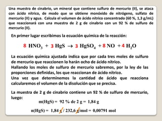 Una muestra de cinabrio, un mineral que contiene sulfuro de mercurio (II), se ataca
con ácido nítrico, de modo que se obtiene monóxido de nitrógeno, sulfato de
mercurio (II) y agua. Calcula el volumen de ácido nítrico concentrado (60 %, 1,3 g/mL)
que reaccionará con una muestra de 2 g de cinabrio con un 92 % de sulfuro de
mercurio (II).
 En primer lugar escribimos la ecuación química de la reacción:

        8 HNO3 + 3 HgS  3 HgSO4 + 8 NO + 4 H2O
 La ecuación química ajustada indica que por cada tres moles de sulfuro
 de mercurio que reaccionen lo harán ocho de ácido nítrico.
 Hallando los moles de sulfuro de mercurio sabremos, por la ley de las
 proporciones definidas, los que reaccionan de ácido nítrico.
 Una vez que determinemos la cantidad de ácido que reacciona
 calcularemos el volumen de la disolución que se precisa.
 La muestra de 2 g de cinabrio contiene un 92 % de sulfuro de mercurio,
 luego:
              m(HgS) = 92 % de 2 g = 1,84 g
             n(HgS) = 1,84 g / 232,6 g/mol = 0,00791 mol
 