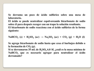 Se derrama un poco de ácido sulfúrico sobre una mesa de
laboratorio.
El ácido se puede neutralizar espolvoreando bicarbonato de sodio
sobre él para después recoger con un trapo la solución resultante.
El bicarbonato de sodio reacciona con el ácido sulfúrico de la forma
siguiente:
NaHCO3 (s) + H2SO4 (ac) → Na2SO4 (ac) + CO2 (g) + H2O (l)
Se agrega bicarbonato de sodio hasta que cesa el burbujeo debido a
la formación de CO2 (g).
Si se derramaron 35 mL de H2SO4 6.0 M, ¿cuál es la masa mínima de
NaHCO3 que es necesario agregar para neutralizar el ácido
derramado?
 