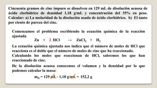Cincuenta gramos de cinc impuro se disuelven en 129 mL de disolución acuosa de
ácido clorhídrico de densidad 1,18 g/mL y concentración del 35% en peso.
Calcular: a) La molaridad de la disolución usada de ácido clorhídrico. b) El tanto
por ciento de pureza del cinc.
Comenzamos el problema escribiendo la ecuación química de la reacción
ajustada
Zn + HCl → ZnCl2 + H22
La ecuación química ajustada nos indica que el número de moles de HCl que
reacciona es el doble que el número de moles de cinc que ha reaccionado.
Calculando los moles que reaccionan de HCl, sabremos los que han
reaccionado de cinc.
De la disolución acuosa conocemos el volumen y la densidad por lo que
podemos calcular la masa:
mD = 129 mL · 1,18 g/mL = 152,2 g
 