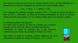Una muestra comercial de 0,712 g de carburo cálcico (CaC2), ha sido utilizada en la
producción de acetileno, mediante su reacción con exceso de agua, según :
CaC2 + 2 H2O  Ca(OH)2 + C2H2
Si el volumen de acetileno recogido, medido a 25oC y 745 mm de Hg de presión ha
sido de 0,25 L, determine: a) Masa de acetileno producidos. b) Masa de carburo
cálcico que han reaccionado. c) % de carburo cálcico puro en la muestra original.
La ecuación química está ajustada.
Nos indica que el número de moles de acetileno que se obtiene
coincide con los moles de carburo que han reaccionado.
Calculando los moles de acetileno que se han formado,
sabremos los que se han reaccionado de carburo de calcio.
Para hallar la masa de acetileno, primero hallamos los moles
utilizando la ecuación de estado de los gases, P·V = n·R·T:
 