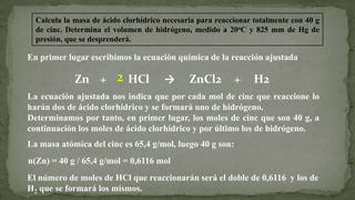 Calcula la masa de ácido clorhídrico necesaria para reaccionar totalmente con 40 g
de cinc. Determina el volumen de hidrógeno, medido a 20oC y 825 mm de Hg de
presión, que se desprenderá.
En primer lugar escribimos la ecuación química de la reacción ajustada
Zn + HCl → ZnCl2 + H22
La ecuación ajustada nos indica que por cada mol de cinc que reaccione lo
harán dos de ácido clorhídrico y se formará uno de hidrógeno.
Determinamos por tanto, en primer lugar, los moles de cinc que son 40 g, a
continuación los moles de ácido clorhídrico y por último los de hidrógeno.
La masa atómica del cinc es 65,4 g/mol, luego 40 g son:
n(Zn) = 40 g / 65,4 g/mol = 0,6116 mol
El número de moles de HCl que reaccionarán será el doble de 0,6116 y los de
H2 que se formará los mismos.
 