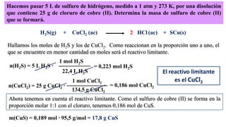 Hacemos pasar 5 L de sulfuro de hidrógeno, medido a 1 atm y 273 K, por una disolución
que contiene 25 g de cloruro de cobre (II). Determina la masa de sulfuro de cobre (II)
que se formará.
H2S(g) + CuCl2 (ac) SCu(s)HCl (ac) +
Hallamos los moles de H2S y los de CuCl2. Como reaccionan en la proporción uno a uno, el
que se encuentre en menor cantidad en moles será el reactivo limitante.
2
n(H2S) = 5 L H2S ·
1 mol H2S
22,4 L H2S
= 0,223 mol H2S
n(CuCl2) = 25 g CuCl2 ·
1 mol CuCl2
134,5 g CuCl2
= 0,186 mol CuCl2
El reactivo limitante
es el CuCl2
Ahora tenemos en cuenta el reactivo limitante. Como el sulfuro de cobre (II) se forma en la
proporción molar 1:1 con el cloruro, tenemos 0,186 mol de CuS.
m(CuS) = 0,189 mol · 95,5 g/mol = 17,8 g CuS
 