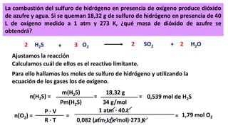 La combustión del sulfuro de hidrógeno en presencia de oxígeno produce dióxido
de azufre y agua. Si se queman 18,32 g de sulfuro de hidrógeno en presencia de 40
L de oxígeno medido a 1 atm y 273 K, ¿qué masa de dióxido de azufre se
obtendrá?
H2S + O2
H2OSO2 +22 23
Ajustamos la reacción
Calculamos cuál de ellos es el reactivo limitante.
Para ello hallamos los moles de sulfuro de hidrógeno y utilizando la
ecuación de los gases los de oxígeno.
n(H2S) =
m(H2S)
Pm(H2S)
=
18,32 g
34 g/mol
= 0,539 mol de H2S
n(O2) =
P · V
R · T
=
1 atm · 40 L
0,082 (atm·L/k·mol)·273 K
= 1,79 mol O2
 