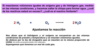 H2 + O2 H2O
Si mezclamos volúmenes iguales de oxígeno gas y de hidrógeno gas, medido
en las mismas condiciones, y hacemos saltar la chispa para formar agua, ¿cuál
de los reactivos estará en exceso?, ¿cuál es el reactivo limitante?
2 2
Ajustamos la reacción
Nos dicen que el hidrógeno y el oxígeno se encuentran en las mismas
condiciones de presión y temperatura y se mezclan volúmenes iguales.
Se deduce por la ley de Avogadro que se mezclan en la misma proporción de
moles (los moles son proporcionales a los volúmenes).
Supongamos que tenemos un mol de cada gas.
 