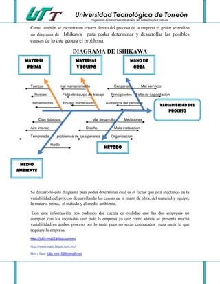 Universidad Tecnológica de Torreón
                                                Organismo Público Descentralizado del Gobierno de Coahuila

     Como también se encontraron errores dentro del proceso de la empresa el gestor se realizo
     un diagrama de Ishikawa para poder determinar y desarrollar las posibles
     causas de lo que genera el problema.

                                   DIAGRAMA DE ISHIKAWA
   Materia                               Material                            MANO DE
    prima                                y equipo                             OBRA



     Tuercas                mal mantenimiento                    Canzansio           Mal serrvicio

       Roscas                Falta de equipo de trabajo        Principiantes     Falta de capacitacion

     Herramientas            Equipo inadecuado             Asistencia del personal
                                                                                                   Variabilidad del
                                                                                                       proceso

           Dias llubiosos                        Mal desarrollo         Mediciones

     Aire intenso                           Diseño               Mala instalacion

     Temporada          problemas de los operarios             Organizacion

                    Ruido
                                                         Método


 Medio
ambiente




     Se desarrollo este diagrama para poder determinar cuál es el factor que está afectando en la
     variabilidad del proceso desarrollando las causas de la mano de obra, del material y equipo,
     la materia prima, el método y el medio ambiente.

      Con esta información nos pudimos dar cuenta en realidad que las dos empresas no
     cumplen con los requisitos que pide la empresa ya que como vimos se presenta mucha
     variabilidad en ambos proceso por lo tanto pues no serán contratados para surtir lo que
     requiere la empresa.
     http://jullio-rmz10.bligoo.com.mx

     http://www.math.bligoo.com.mx/

     Msn y face: julio_rmz10@hotmail.com
 