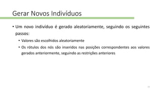 Gerar Novos Indivíduos
• Um novo indivíduo é gerado aleatoriamente, seguindo os seguintes
passos:
• Valores são escolhidos aleatoriamente
• Os rótulos dos nós são inseridos nas posições correspondentes aos valores
gerados anteriormente, seguindo as restrições anteriores
13
 