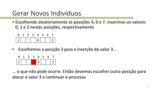 Gerar Novos Indivíduos
• Escolhendo aleatoriamente as posições 4, 0 e 7, inserimos os valores
0, 1 e 2 nestas posições, respectivamente
0 1 2 3 4 5 6 7
1 0 2
• Escolhemos a posição 3 para a inserção do valor 3...
0 1 2 3 4 5 6 7
1 3 0 2
... o que não pode ocorre. Então devemos escolher outra posição para
alocar o valor 3 e continuar o processo
14
 