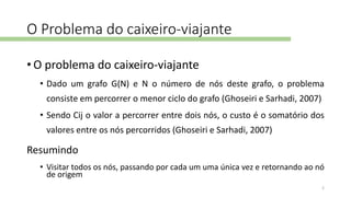 O Problema do caixeiro-viajante
• O problema do caixeiro-viajante
• Dado um grafo G(N) e N o número de nós deste grafo, o problema
consiste em percorrer o menor ciclo do grafo (Ghoseiri e Sarhadi, 2007)
• Sendo Cij o valor a percorrer entre dois nós, o custo é o somatório dos
valores entre os nós percorridos (Ghoseiri e Sarhadi, 2007)
Resumindo
• Visitar todos os nós, passando por cada um uma única vez e retornando ao nó
de origem
2
 