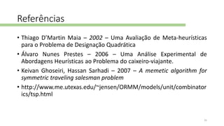 Referências
• Thiago D’Martin Maia – 2002 – Uma Avaliação de Meta-heurísticas
para o Problema de Designação Quadrática
• Álvaro Nunes Prestes – 2006 – Uma Análise Experimental de
Abordagens Heurísticas ao Problema do caixeiro-viajante.
• Keivan Ghoseiri, Hassan Sarhadi – 2007 – A memetic algorithm for
symmetric traveling salesman problem
• http://www.me.utexas.edu/~jensen/ORMM/models/unit/combinator
ics/tsp.html
35
 