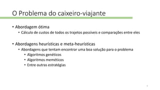 O Problema do caixeiro-viajante
• Abordagem ótima
• Cálculo de custos de todos os trajetos possíveis e comparações entre eles
• Abordagens heurísticas e meta-heurísticas
• Abordagens que tentam encontrar uma boa solução para o problema
• Algoritmos genéticos
• Algoritmos meméticos
• Entre outras estratégias
4
 