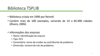 Biblioteca TSPLIB
• Biblioteca criada em 1990 por Reinelt
• Contém mais de 100 exemplos, variando de 14 a 85.900 cidades
(Álvaro, 2006)
• Informações dos arquivos
• Nome: identificação do arquivo
• Tipo: PCV
• Comentário: nome do criador ou contribuinte do problema
• Dimensão: número de nós do problema
6
 