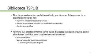 Biblioteca TSPLIB
• Tipo do peso da aresta: explicita o cálculo que deve ser feito para se ter a
distância entre dois nós
• explícito: não será necessário cálculo
• distância euclidiana, máxima ou manhatan (quarteirão)
• distância geográfica
• Formato das arestas: informa como estão dispostos os nós no arquivo, como
eles devem ser lidos para criação da matriz de custos
• Matriz completa
• Matriz triangular superior ou inferior
• Com diagonal ou sem diagonal
7
 