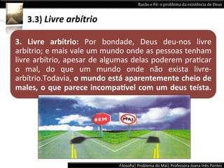 Razão	
  e	
  Fé:	
  o	
  problema	
  da	
  existência	
  de	
  Deus	
  


     3.3)	
  Livre	
  arbítrio	
  

3.	
   Livre	
   arbítrio:	
   Por	
   bondade,	
   Deus	
   deu-­‐nos	
   livre	
  
arbítrio;	
  e	
  mais	
  vale	
  um	
  mundo	
  onde	
  as	
  pessoas	
  tenham	
  
livre	
  arbítrio,	
  apesar	
  de	
  algumas	
  delas	
  poderem	
  praLcar	
  
o	
   mal,	
   do	
   que	
   um	
   mundo	
   onde	
   não	
   exista	
   livre-­‐
arbítrio.Todavia,	
  o	
  mundo	
  está	
  aparentemente	
  cheio	
  de	
  
males,	
   o	
   que	
   parece	
   incompa:vel	
   com	
   um	
   deus	
   teísta.	
  	
  




                                               Filosoﬁa|	
  Problema	
  do	
  Mal|	
  Professora	
  Joana	
  Inês	
  Pontes	
  
 