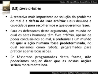 Razão	
  e	
  Fé:	
  o	
  problema	
  da	
  existência	
  de	
  Deus	
  


       3.3)	
  Livre	
  arbítrio	
  

§  A	
  tentaLva	
  mais	
  importante	
  de	
  solução	
  do	
  problema	
  
    do	
   mal	
   é	
   a	
   defesa	
   do	
   livre	
   arbítrio:	
   Deus	
   deu-­‐nos	
   a	
  
    capacidade	
  para	
  escolhermos	
  o	
  que	
  queremos	
  fazer.	
  
§  Para	
   os	
   defensores	
   deste	
   argumento,	
   um	
   mundo	
   no	
  
     qual	
   os	
   seres	
   humanos	
   têm	
   livre	
   arbítrio,	
   apesar	
   de	
  
	
   poder	
  conduzir-­‐nos	
  ao	
  mal,	
  é	
  preferível	
  a	
  um	
  mundo	
  
     no	
   qual	
   a	
   ação	
   humana	
   fosse	
   predeterminada,	
   no	
  
     qual	
   seríamos	
   como	
   robots,	
   programados	
   para	
  
     praLcar	
  apenas	
  boas	
  ações.	
  
§  Se	
   fôssemos	
   programados	
   desta	
   forma,	
   não	
  
    poderíamos	
   sequer	
   dizer	
   que	
   as	
   nossas	
   acções	
  
    seriam	
  moralmente	
  boa.	
  
                                                      Filosoﬁa|	
  Problema	
  do	
  Mal|	
  Professora	
  Joana	
  Inês	
  Pontes	
  
 