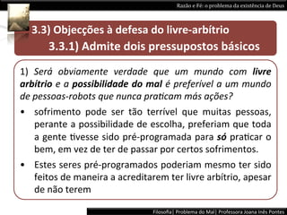 Razão	
  e	
  Fé:	
  o	
  problema	
  da	
  existência	
  de	
  Deus	
  



	
  	
  	
  	
  	
  3.3)	
  Objecções	
  à	
  defesa	
  do	
  livre-­‐arbítrio	
  
     	
  	
  	
  	
  	
  	
  3.3.1)	
  Admite	
  dois	
  pressupostos	
  básicos	
  	
  
1)	
   Será	
   obviamente	
   verdade	
   que	
   um	
   mundo	
   com	
   livre	
  
arbítrio	
  e	
  a	
  possibilidade	
  do	
  mal	
  é	
  preferível	
  a	
  um	
  mundo	
  
de	
  pessoas-­‐robots	
  que	
  nunca	
  pra9cam	
  más	
  ações?	
  	
  
•  sofrimento	
   pode	
   ser	
   tão	
   terrível	
   que	
   muitas	
   pessoas,	
  
       perante	
  a	
  possibilidade	
  de	
  escolha,	
  preferiam	
  que	
  toda	
  
       a	
  gente	
  Lvesse	
  sido	
  pré-­‐programada	
  para	
  só	
  praLcar	
  o	
  
       bem,	
  em	
  vez	
  de	
  ter	
  de	
  passar	
  por	
  certos	
  sofrimentos.	
  	
  
•  Estes	
  seres	
  pré-­‐programados	
  poderiam	
  mesmo	
  ter	
  sido	
  
       feitos	
  de	
  maneira	
  a	
  acreditarem	
  ter	
  livre	
  arbítrio,	
  apesar	
  
       de	
  não	
  terem	
  

                                                   Filosoﬁa|	
  Problema	
  do	
  Mal|	
  Professora	
  Joana	
  Inês	
  Pontes	
  
 