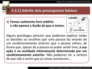 Razão	
  e	
  Fé:	
  o	
  problema	
  da	
  existência	
  de	
  Deus	
  




 	
  	
  	
  	
  	
  3.3.1)	
  Admite	
  dois	
  pressupostos	
  básicos 	
  	
  

2)	
  Temos	
  realmente	
  livre	
  arbítrio	
  
	
  	
  	
  	
  	
  e	
  não	
  apenas	
  a	
  ilusão	
  de	
  que	
  o	
  temos.	
  	
  

Alguns	
   psicólogos	
   pensam	
   que	
   podemos	
   explicar	
   todas	
  
as	
   decisões	
   ou	
   escolhas	
   que	
   uma	
   pessoa	
   faz	
   através	
   de	
  
um	
   condicionamento	
   anterior	
   que	
   a	
   pessoa	
   sofreu,	
   de	
  
forma	
  que,	
  apesar	
  de	
  a	
  pessoa	
  se	
  poder	
  senLr	
  livre,	
  a	
  sua	
  
ação	
   é	
   na	
   realidade	
   inteiramente	
   determinada	
   por	
   um	
  
condicionamento	
   anterior.	
   Não	
   podemos	
   ter	
   a	
   certeza	
  
de	
  que	
  não	
  é	
  assim	
  que	
  as	
  coisas	
  acontecem...	
  

                                                               Filosoﬁa|	
  Problema	
  do	
  Mal|	
  Professora	
  Joana	
  Inês	
  Pontes	
  
 