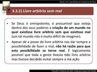 Razão	
  e	
  Fé:	
  o	
  problema	
  da	
  existência	
  de	
  Deus	
  


                    3.3)	
  CríPcas	
  à	
  defesa	
  do	
  Livre-­‐arbítrio	
  
 	
  	
  	
  	
  	
  3.3.2)	
  Livre	
  arbítrio	
  sem	
  mal 	
  	
  

§    Se	
   Deus	
   é	
   omnipotente,	
   é	
   presumível	
   que	
   esteja	
  
      dentro	
  dos	
  seus	
  poderes	
  a	
  criação	
  de	
  um	
  mundo	
  no	
  
      qual	
   exisPsse	
   livre	
   arbítrio	
   sem	
   que	
   exisPsse	
   mal	
  
      (um	
  tal	
  mundo	
  não	
  é	
  muito	
  diacil	
  de	
  imaginar).	
  
§    Apesar	
  de	
  a	
  posse	
  do	
  livre	
  arbítrio	
  nos	
  dar	
  sempre	
  a	
  
      possibilidade	
  de	
  fazer	
  o	
  mal,	
  não	
  há	
  razão	
  para	
  que	
  
      esta	
   possibilidade	
   se	
   torne	
   real.	
   É	
   logicamente	
  
      possível	
   que	
   toda	
   a	
   gente	
   Lvesse	
   Ldo	
   livre	
   arbítrio	
  
      mas	
  Lvesse	
  decidido	
  evitar	
  sempre	
  a	
  má	
  ação. 	
  	
  


                                                    Filosoﬁa|	
  Problema	
  do	
  Mal|	
  Professora	
  Joana	
  Inês	
  Pontes	
  
 