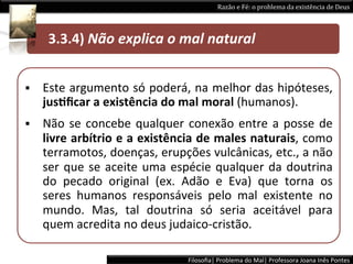 Razão	
  e	
  Fé:	
  o	
  problema	
  da	
  existência	
  de	
  Deus	
  




  	
  	
  	
  	
  	
  3.3.4)	
  Não	
  explica	
  o	
  mal	
  natural 	
   	
  	
  


§    Este	
  argumento	
  só	
  poderá,	
  na	
  melhor	
  das	
  hipóteses,	
  
      jusPﬁcar	
  a	
  existência	
  do	
  mal	
  moral	
  (humanos).	
  
§    Não	
   se	
   concebe	
   qualquer	
   conexão	
   entre	
   a	
   posse	
   de	
  
      livre	
  arbítrio	
  e	
  a	
  existência	
  de	
  males	
  naturais,	
  como	
  
      terramotos,	
   doenças,	
   erupções	
   vulcânicas,	
   etc.,	
   a	
   não	
  
      ser	
   que	
   se	
   aceite	
   uma	
   espécie	
   qualquer	
   da	
   doutrina	
  
      do	
   pecado	
   original	
   (ex.	
   Adão	
   e	
   Eva)	
   que	
   torna	
   os	
  
      seres	
   humanos	
   responsáveis	
   pelo	
   mal	
   existente	
   no	
  
      mundo.	
   Mas,	
   tal	
   doutrina	
   só	
   seria	
   aceitável	
   para	
  
      quem	
  acredita	
  no	
  deus	
  judaico-­‐cristão.	
  

                                                    Filosoﬁa|	
  Problema	
  do	
  Mal|	
  Professora	
  Joana	
  Inês	
  Pontes	
  
 