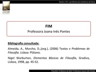 Razão	
  e	
  Fé:	
  o	
  problema	
  da	
  existência	
  de	
  Deus	
  




                                           FIM	
  
                      Professora	
  Joana	
  Inês	
  Pontes	
  


Bibliograﬁa	
  consultada:	
  
	
  

Almeida,	
   A.,	
   Murcho,	
   D.,(org.),	
   (2006)	
   Textos	
   e	
   Problemas	
   de	
  
Filosoﬁa.	
  Lisboa:	
  Plátano.	
  
Nigel	
   Warburton,	
   Elementos	
   Básicos	
   de	
   Filosoﬁa,	
   Gradiva,	
  
Lisboa,	
  1998,	
  pp.	
  45-­‐52. 	
  	
  
	
  
                                                  Filosoﬁa|	
  Problema	
  do	
  Mal|	
  Professora	
  Joana	
  Inês	
  Pontes	
  
 