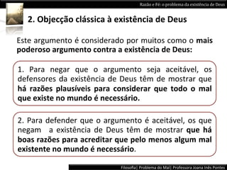 Razão	
  e	
  Fé:	
  o	
  problema	
  da	
  existência	
  de	
  Deus	
  


    2.	
  Objecção	
  clássica	
  à	
  existência	
  de	
  Deus	
  

Este	
  argumento	
  é	
  considerado	
  por	
  muitos	
  como	
  o	
  mais	
  
poderoso	
  argumento	
  contra	
  a	
  existência	
  de	
  Deus:	
  

1.	
   Para	
   negar	
   que	
   o	
   argumento	
   seja	
   aceitável,	
   os	
  
defensores	
   da	
   existência	
   de	
   Deus	
   têm	
   de	
   mostrar	
   que	
  
há	
   razões	
   plausíveis	
   para	
   considerar	
   que	
   todo	
   o	
   mal	
  
que	
  existe	
  no	
  mundo	
  é	
  necessário.	
  

2.	
   Para	
   defender	
   que	
   o	
   argumento	
   é	
   aceitável,	
   os	
   que	
  
negam	
   	
   a	
   existência	
   de	
   Deus	
   têm	
   de	
   mostrar	
   que	
   há	
  
boas	
  razões	
  para	
  acreditar	
  que	
  pelo	
  menos	
  algum	
  mal	
  
existente	
  no	
  mundo	
  é	
  necessário.	
  

                                                 Filosoﬁa|	
  Problema	
  do	
  Mal|	
  Professora	
  Joana	
  Inês	
  Pontes	
  
 