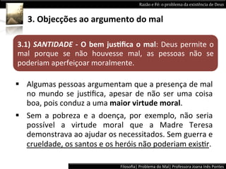 Razão	
  e	
  Fé:	
  o	
  problema	
  da	
  existência	
  de	
  Deus	
  


     3.	
  Objecções	
  ao	
  argumento	
  do	
  mal	
  

3.1)	
   SANTIDADE	
   -­‐	
   O	
   bem	
   jusPﬁca	
   o	
   mal:	
   Deus	
   permite	
   o	
  
mal	
   porque	
   se	
   não	
   houvesse	
   mal,	
   as	
   pessoas	
   não	
   se	
  
poderiam	
  aperfeiçoar	
  moralmente.	
  

§  Algumas	
  pessoas	
  argumentam	
  que	
  a	
  presença	
  de	
  mal	
  
    no	
   mundo	
   se	
   jusLﬁca,	
   apesar	
   de	
   não	
   ser	
   uma	
   coisa	
  
    boa,	
  pois	
  conduz	
  a	
  uma	
  maior	
  virtude	
  moral.	
  	
  
§  Sem	
   a	
   pobreza	
   e	
   a	
   doença,	
   por	
   exemplo,	
   não	
   seria	
  
    possível	
   a	
   virtude	
   moral	
   que	
   a	
   Madre	
   Teresa	
  
    demonstrava	
  ao	
  ajudar	
  os	
  necessitados.	
  Sem	
  guerra	
  e	
  
    crueldade,	
  os	
  santos	
  e	
  os	
  heróis	
  não	
  poderiam	
  exisLr.	
  	
  

                                                  Filosoﬁa|	
  Problema	
  do	
  Mal|	
  Professora	
  Joana	
  Inês	
  Pontes	
  
 