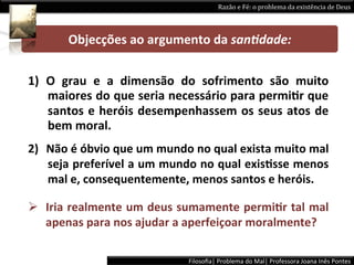 Razão	
  e	
  Fé:	
  o	
  problema	
  da	
  existência	
  de	
  Deus	
  




           Objecções	
  ao	
  argumento	
  da	
  san+dade:	
  

1)  O	
   grau	
   e	
   a	
   dimensão	
   do	
   sofrimento	
   são	
   muito	
  
    maiores	
  do	
  que	
  seria	
  necessário	
  para	
  permiPr	
  que	
  
    santos	
   e	
   heróis	
   desempenhassem	
   os	
   seus	
   atos	
   de	
  
    bem	
  moral.	
  
2)  Não	
  é	
  óbvio	
  que	
  um	
  mundo	
  no	
  qual	
  exista	
  muito	
  mal	
  
    seja	
  preferível	
  a	
  um	
  mundo	
  no	
  qual	
  exisPsse	
  menos	
  
    mal	
  e,	
  consequentemente,	
  menos	
  santos	
  e	
  heróis.	
  

Ø  Iria	
  realmente	
  um	
  deus	
  sumamente	
  permiPr	
  tal	
  mal	
  
    apenas	
  para	
  nos	
  ajudar	
  a	
  aperfeiçoar	
  moralmente?	
  

                                              Filosoﬁa|	
  Problema	
  do	
  Mal|	
  Professora	
  Joana	
  Inês	
  Pontes	
  
 