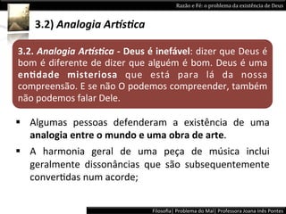 Razão	
  e	
  Fé:	
  o	
  problema	
  da	
  existência	
  de	
  Deus	
  


      3.2)	
  Analogia	
  Ar5s+ca	
  	
  

3.2.	
  Analogia	
  Ar5s+ca	
  -­‐	
  Deus	
  é	
  inefável:	
  dizer	
  que	
  Deus	
  é	
  
bom	
  é	
  diferente	
  de	
  dizer	
  que	
  alguém	
  é	
  bom.	
  Deus	
  é	
  uma	
  
enPdade	
   misteriosa	
   que	
   está	
   para	
   lá	
   da	
   nossa	
  
compreensão.	
   E	
   se	
   não	
   O	
   podemos	
   compreender,	
   também	
  
não	
  podemos	
  falar	
  Dele.	
  

§  Algumas	
   pessoas	
   defenderam	
   a	
   existência	
   de	
   uma	
  
    analogia	
  entre	
  o	
  mundo	
  e	
  uma	
  obra	
  de	
  arte.	
  	
  
§  A	
   harmonia	
   geral	
   de	
   uma	
   peça	
   de	
   música	
   inclui	
  
    geralmente	
   dissonâncias	
   que	
   são	
   subsequentemente	
  
    converLdas	
  num	
  acorde;	
  	
  


                                                 Filosoﬁa|	
  Problema	
  do	
  Mal|	
  Professora	
  Joana	
  Inês	
  Pontes	
  
 