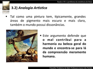 Razão	
  e	
  Fé:	
  o	
  problema	
  da	
  existência	
  de	
  Deus	
  


     3.2)	
  Analogia	
  Ar5s+ca	
  	
  

§  Tal	
   como	
   uma	
   pintura	
   tem,	
   Lpicamente,	
   grandes	
  
    áreas	
   de	
   pigmento	
   mais	
   escuro	
   e	
   mais	
   claro,	
  
    também	
  o	
  mundo	
  possui	
  dissonâncias.	
  	
  


                                 §  Este	
   argumento	
   defende	
   que	
  
                                     o	
   mal	
   contribui	
   para	
   a	
  
                                     harmonia	
   ou	
   beleza	
   geral	
   do	
  
                                     mundo	
   e	
   encontra-­‐se	
   para	
   lá	
  
                                     da	
   compreensão	
   meramente	
  
                                     humana.	
  	
  


                                           Filosoﬁa|	
  Problema	
  do	
  Mal|	
  Professora	
  Joana	
  Inês	
  Pontes	
  
 
