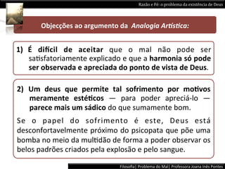 Razão	
  e	
  Fé:	
  o	
  problema	
  da	
  existência	
  de	
  Deus	
  




           Objecções	
  ao	
  argumento	
  da	
  	
  Analogia	
  Ar5s+ca:	
  


1)  É	
   diWcil	
   de	
   aceitar	
   que	
   o	
   mal	
   não	
   pode	
   ser	
  
    saLsfatoriamente	
  explicado	
  e	
  que	
  a	
  harmonia	
  só	
  pode	
  
    ser	
  observada	
  e	
  apreciada	
  do	
  ponto	
  de	
  vista	
  de	
  Deus.	
  	
  

2)  Um	
   deus	
   que	
   permite	
   tal	
   sofrimento	
   por	
   moPvos	
  
    meramente	
   estéPcos	
   ―	
   para	
   poder	
   apreciá-­‐lo	
   ―	
  
    parece	
  mais	
  um	
  sádico	
  do	
  que	
  sumamente	
  bom.	
  
Se	
   o	
   papel	
   do	
   sofrimento	
   é	
   este,	
   Deus	
   está	
  
desconfortavelmente	
  próximo	
  do	
  psicopata	
  que	
  põe	
  uma	
  
bomba	
  no	
  meio	
  da	
  mulLdão	
  de	
  forma	
  a	
  poder	
  observar	
  os	
  
belos	
  padrões	
  criados	
  pela	
  explosão	
  e	
  pelo	
  sangue.	
  	
  
                                               Filosoﬁa|	
  Problema	
  do	
  Mal|	
  Professora	
  Joana	
  Inês	
  Pontes	
  
 