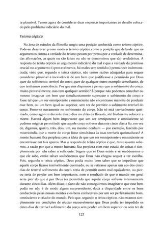 te plausível. Temos agora de considerar duas respostas importantes ao desafio coloca‐do 
125 
pelo problema indiciário do mal. 
Teísmo céptico 
Na área de estudos da filosofia surgiu uma posição conhecida como teísmo céptico. 
Pode‐se descrever grosso modo o teísmo céptico como a posição que defende que os 
argumentos contra a verdade do teísmo pecam por pressupor a verdade de determina‐das 
afirmações, as quais ou são falsas ou não se demonstrou que são verdadeiras. A 
resposta do teísta céptico ao argumento indiciário do mal é que a verdade da premissa 
crucial no argumento («provavelmente, há males sem sentido») permanece indemons‐trada; 
visto que, segundo o teísta céptico, não temos razões adequadas para sequer 
considerar plausível a inexistência de um bem que justificasse a permissão por Deus 
quer do sofrimento terrível do corço quer de qualquer outro exemplo semelhante, de 
que tenhamos consciência. Por que nos dispomos a pensar que o sofrimento do corço, 
muito provavelmente, não tem qualquer sentido? É porque não podemos conceber ou 
mesmo imaginar um bem que simultaneamente superasse o sofrimento do corço e 
fosse tal que um ser omnipotente e omnisciente não encontrasse maneira de produzir 
esse bem, ou um bem igual ou superior, sem ter de permitir o sofrimento terrível do 
corço. Pense‐se novamente no sofrimento do corço. Não só está terrivelmente quei‐mado, 
como agoniza durante cinco dias no chão da floresta, até finalmente sobrevir a 
morte. Haverá algum bem importante que um ser omnipotente e omnisciente só 
pudesse originar permitindo que aquele corço sofresse durante cinco dias a fio, em vez 
de, digamos, quatro, três, dois, um, ou mesmo nenhum — por exemplo, fazendo por 
misericórdia que a morte do corço fosse simultânea às suas terríveis queimaduras? A 
mente humana fica perplexa com a ideia de que um ser omnipotente e omnisciente se 
encontrasse em tais apuros. Mas a resposta do teísta céptico é que, tanto quanto sabe‐mos, 
a razão por que a mente humana fica perplexa com este estado de coisas é sim‐plesmente 
por não saber o suficiente. Sugere que se Deus existe e se soubéssemos o 
que ele sabe, então talvez soubéssemos que Deus não chegou sequer a ter escolha. 
Pois, segundo o teísta céptico, Deus podia muito bem saber que se impedisse que 
aquele corço ficasse terrivelmente queimado, ou se retirasse apenas um aos dos cinco 
dias de terrível sofrimento do corço, teria de permitir outro mal equivalente, ou pior, 
ou teria de perder um bem importante, com o resultado de que o mundo em geral 
seria pior do que é por Deus ter permitido que aquele corço sofresse intensamente 
durante cinco dias. Além disso, o facto de não conseguirmos imaginar o que esse bem 
podia ser não é de modo algum surpreendente, dada a disparidade entre os bens 
conhecíveis pelas nossas mentes e os bens conhecíveis por um ser perfeitamente bom, 
omnisciente e criador do mundo. Pelo que, segundo o teísta céptico, não estamos sim‐plesmente 
em condições de ajuizar razoavelmente que Deus podia ter impedido os 
cinco dias de terrível sofrimento do corço sem perder um bem superior ou sem ter de 
 