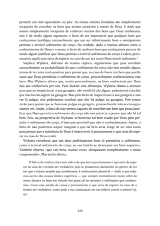 permitir um mal equivalente ou pior. As nossas mentes limitadas são simplesmente 
incapazes de conceber os bens que seriam acessíveis à mente de Deus. E dado que 
somos simplesmente incapazes de conhecer muitos dos bens que Deus conheceria, 
não é de modo algum espantoso o facto de ser impensável que qualquer bem que 
conheçamos justifique razoavelmente que um ser infinitamente bom e omnipotente 
permita o terrível sofrimento do corço. Na verdade, dado o imenso abismo entre o 
conhecimento de Deus e o nosso, o facto de nenhum bem que conheçamos parecer de 
modo algum justificar que Deus permita o terrível sofrimento do corço é talvez preci‐samente 
aquilo que seria de esperar no caso de um ser como Deus existir realmente.3 
Stephen Wykstra, defensor do teísmo céptico, argumentou que para acreditar 
razoavelmente na probabilidade de que o sofrimento do corço não tem sentido algum, 
temos de ter uma razão positiva para pensar que, no caso de haver um bem que justifi‐casse 
que Deus permitisse o sofrimento do corço, provavelmente conheceríamos esse 
bem. Mas Wykstra afirma que, muito provavelmente, os bens conhecíveis por Deus 
não são conhecíveis por nós. Para ilustrar esta afirmação, Wykstra chama a atenção 
para que ao inspeccionar a sua garagem, não vendo lá cão algum, poderíamos concluir 
que não há cão algum na garagem. Mas pelo facto de inspeccionar a sua garagem e não 
ver lá pulgas, não poderíamos concluir que não há pulgas na garagem. Pois temos 
razão para pensar que se houvesse pulgas na garagem, provavelmente não as consegui‐ríamos 
ver. Assim, o facto de não sermos capazes de conceber um bem que possa justi‐ficar 
que Deus permita o sofrimento do corço não nos autoriza a pensar que não há tal 
bem. Pois, na perspectiva de Wykstra, se houvesse tal bem visado por Deus para per‐mitir 
o sofrimento do corço, é bastante provável que não o conhecêssemos. Assim, o 
facto de não podermos sequer imaginar o que tal bem seria, longe de ser uma razão 
para pensar que a existência de Deus é improvável, é precisamente o que seria de espe‐rar 
no caso de Deus existir. 
Wykstra reconhece que um deus perfeitamente bom só permitiria o sofrimento, 
como o terrível sofrimento do corço, se «ao fazê‐lo se alcançasse um bem superior». 
Também observa «que tais bens, muitas vezes, ultrapassam completamente a nossa 
compreensão». Mas então afirma: 
O fulcro da minha crítica tem sido o de que isto é precisamente o que seria de espe‐rar 
no caso de o teísmo ser verdadeiro: pois se pensarmos claramente no género de ser 
em que o teísmo propõe que acreditemos, é inteiramente plausível — dado o que sabe‐mos 
acerca dos nossos limites cognitivos — que estejam normalmente muito além do 
nosso alcance os bens em virtude dos quais tal ser permite o sofrimento que conhece‐mos. 
Como esse estado de coisas é precisamente o que seria de esperar no caso de o 
teísmo ser verdadeiro, como pode a sua constatação ser um indício contra o teísmo? (p. 
91) 
126 
 