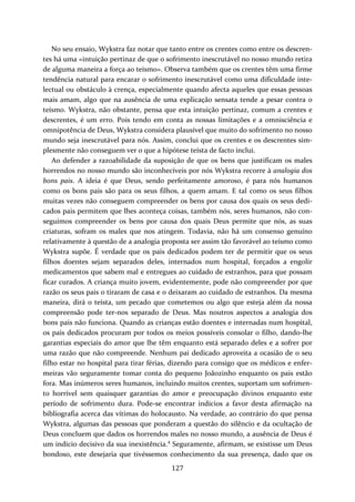 No seu ensaio, Wykstra faz notar que tanto entre os crentes como entre os descren‐tes 
há uma «intuição pertinaz de que o sofrimento inescrutável no nosso mundo retira 
de alguma maneira a força ao teísmo». Observa também que os crentes têm uma firme 
tendência natural para encarar o sofrimento inescrutável como uma dificuldade inte‐lectual 
ou obstáculo à crença, especialmente quando afecta aqueles que essas pessoas 
mais amam, algo que na ausência de uma explicação sensata tende a pesar contra o 
teísmo. Wykstra, não obstante, pensa que esta intuição pertinaz, comum a crentes e 
descrentes, é um erro. Pois tendo em conta as nossas limitações e a omnisciência e 
omnipotência de Deus, Wykstra considera plausível que muito do sofrimento no nosso 
mundo seja inescrutável para nós. Assim, conclui que os crentes e os descrentes sim‐plesmente 
não conseguem ver o que a hipótese teísta de facto inclui. 
Ao defender a razoabilidade da suposição de que os bens que justificam os males 
horrendos no nosso mundo são inconhecíveis por nós Wykstra recorre à analogia dos 
bons pais. A ideia é que Deus, sendo perfeitamente amoroso, é para nós humanos 
como os bons pais são para os seus filhos, a quem amam. E tal como os seus filhos 
muitas vezes não conseguem compreender os bens por causa dos quais os seus dedi‐cados 
pais permitem que lhes aconteça coisas, também nós, seres humanos, não con‐seguimos 
compreender os bens por causa dos quais Deus permite que nós, as suas 
criaturas, sofram os males que nos atingem. Todavia, não há um consenso genuíno 
relativamente à questão de a analogia proposta ser assim tão favorável ao teísmo como 
Wykstra supõe. É verdade que os pais dedicados podem ter de permitir que os seus 
filhos doentes sejam separados deles, internados num hospital, forçados a engolir 
medicamentos que sabem mal e entregues ao cuidado de estranhos, para que possam 
ficar curados. A criança muito jovem, evidentemente, pode não compreender por que 
razão os seus pais o tiraram de casa e o deixaram ao cuidado de estranhos. Da mesma 
maneira, dirá o teísta, um pecado que cometemos ou algo que esteja além da nossa 
compreensão pode ter‐nos separado de Deus. Mas noutros aspectos a analogia dos 
bons pais não funciona. Quando as crianças estão doentes e internadas num hospital, 
os pais dedicados procuram por todos os meios possíveis consolar o filho, dando‐lhe 
garantias especiais do amor que lhe têm enquanto está separado deles e a sofrer por 
uma razão que não compreende. Nenhum pai dedicado aproveita a ocasião de o seu 
filho estar no hospital para tirar férias, dizendo para consigo que os médicos e enfer‐meiras 
vão seguramente tomar conta do pequeno Joãozinho enquanto os pais estão 
fora. Mas inúmeros seres humanos, incluindo muitos crentes, suportam um sofrimen‐to 
horrível sem quaisquer garantias do amor e preocupação divinos enquanto este 
período de sofrimento dura. Pode‐se encontrar indícios a favor desta afirmação na 
bibliografia acerca das vítimas do holocausto. Na verdade, ao contrário do que pensa 
Wykstra, algumas das pessoas que ponderam a questão do silêncio e da ocultação de 
Deus concluem que dados os horrendos males no nosso mundo, a ausência de Deus é 
um indício decisivo da sua inexistência.4 Seguramente, afirmam, se existisse um Deus 
bondoso, este desejaria que tivéssemos conhecimento da sua presença, dado que os 
127 
 