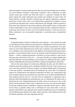 males horrendos no nosso mundo parecem dar‐nos razão para duvidar da sua existên‐cia. 
Como Wykstra reconhece, muita gente considera o mal e sofrimento no nosso 
mundo razões para concluir que Deus não existe. E a aparente ocultação de Deus 
parece apenas dar razões adicionais para concluir que nenhum ser assim existe. Os 
teístas cépticos, contudo, chamam a atenção para um aspecto importante, argumen‐tando 
que, se Deus existe, como o seu conhecimento superaria por completo o nosso, 
é provável que haja bens que o nosso conhecimento não abrange, embora acessíveis a 
Deus, bens cuja realização, tanto quanto sabemos, pode justificar tanto o ocultamento 
de deus relativamente a nós como a permissão divina de todo o sofrimento humano e 
animal que não decorre do mau uso do livre‐arbítrio humano. É claro que este pro‐blema 
continuará a ser uma questão importante e controversa para o pensamento 
128 
humano. 
Teodiceias 
A segunda resposta consiste em apresentar uma teodiceia — uma tentativa de expli‐car 
que objectivos Deus poderia ter para permitir a abundância de mal no nosso mun‐do. 
Ao contrário da resposta do teísmo céptico, que consiste em questionar se se apre‐sentou 
ou não razões suficientes para mostrar que a premissa 1 do argumento indiciá‐rio 
é verdadeira, uma teodiceia procura dar algumas razões positivas para pensar que a 
premissa 1 é provavelmente falsa. Em vez de comentar muito brevemente diversas teo‐diceias 
— o mal é o castigo pelo pecado, o mal deve‐se ao livre‐arbítrio, o mal é neces‐sário 
para que valorizemos o bem, etc. — será mais útil olhar com algum detalhe para 
uma das teodiceias mais prometedoras, uma teodiceia da «edificação da alma», desen‐volvida 
e defendida pelo proeminente filósofo e teólogo contemporâneo, John Hick.5 
Antes de dar uma sinopse da teodiceia da edificação da alma, será útil reflectir na 
relevância geral das teodiceias para o problema indiciário do mal. O que se procura ao 
certo com uma teodiceia? Procura‐se explicar com algum detalhe qual é exactamente 
o bem que justifica a permissão divina do sofrimento do corço? Não. Tal explicação 
suporia um conhecimento dos objectivos específicos de Deus, um conhecimento que 
seria irrazoável esperar que tivéssemos sem que Deus no‐lo revelasse detalhadamente. 
Uma teodiceia procura ater‐se a um bem (real ou imaginário) e argumentar que a 
obtenção desse bem justificaria a permissão por um ser omnipotente de males como o 
sofrimento do corço. Independentemente de obter o bem em causa ser ou não a razão 
efectiva de Deus permitir males como o sofrimento do corço, isto não faz parte daqui‐lo 
que uma teodiceia procura estabelecer. Apenas se pretende mostrar que se o objec‐tivo 
de Deus ao permitir males como o sofrimento do corço fosse obter o bem em 
questão, então (dado o que sabemos) seria razoável acreditar que um ser omnipotente 
teria justificação para permitir tais males. Assim, portanto, uma teodiceia procura pôr 
em dúvida a premissa 1 do nosso argumento do mal. 
 
