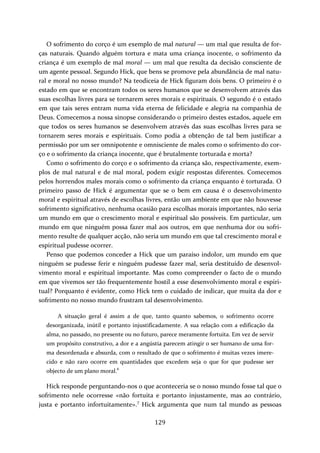 O sofrimento do corço é um exemplo de mal natural — um mal que resulta de for‐ças 
naturais. Quando alguém tortura e mata uma criança inocente, o sofrimento da 
criança é um exemplo de mal moral — um mal que resulta da decisão consciente de 
um agente pessoal. Segundo Hick, que bens se promove pela abundância de mal natu‐ral 
e moral no nosso mundo? Na teodiceia de Hick figuram dois bens. O primeiro é o 
estado em que se encontram todos os seres humanos que se desenvolvem através das 
suas escolhas livres para se tornarem seres morais e espirituais. O segundo é o estado 
em que tais seres entram numa vida eterna de felicidade e alegria na companhia de 
Deus. Comecemos a nossa sinopse considerando o primeiro destes estados, aquele em 
que todos os seres humanos se desenvolvem através das suas escolhas livres para se 
tornarem seres morais e espirituais. Como podia a obtenção de tal bem justificar a 
permissão por um ser omnipotente e omnisciente de males como o sofrimento do cor‐ço 
e o sofrimento da criança inocente, que é brutalmente torturada e morta? 
Como o sofrimento do corço e o sofrimento da criança são, respectivamente, exem‐plos 
de mal natural e de mal moral, podem exigir respostas diferentes. Comecemos 
pelos horrendos males morais como o sofrimento da criança enquanto é torturada. O 
primeiro passo de Hick é argumentar que se o bem em causa é o desenvolvimento 
moral e espiritual através de escolhas livres, então um ambiente em que não houvesse 
sofrimento significativo, nenhuma ocasião para escolhas morais importantes, não seria 
um mundo em que o crescimento moral e espiritual são possíveis. Em particular, um 
mundo em que ninguém possa fazer mal aos outros, em que nenhuma dor ou sofri‐mento 
resulte de qualquer acção, não seria um mundo em que tal crescimento moral e 
espiritual pudesse ocorrer. 
Penso que podemos conceder a Hick que um paraíso indolor, um mundo em que 
ninguém se pudesse ferir e ninguém pudesse fazer mal, seria destituído de desenvol‐vimento 
moral e espiritual importante. Mas como compreender o facto de o mundo 
em que vivemos ser tão frequentemente hostil a esse desenvolvimento moral e espiri‐tual? 
Porquanto é evidente, como Hick tem o cuidado de indicar, que muita da dor e 
sofrimento no nosso mundo frustram tal desenvolvimento. 
A situação geral é assim a de que, tanto quanto sabemos, o sofrimento ocorre 
desorganizada, inútil e portanto injustificadamente. A sua relação com a edificação da 
alma, no passado, no presente ou no futuro, parece meramente fortuita. Em vez de servir 
um propósito construtivo, a dor e a angústia parecem atingir o ser humano de uma for‐ma 
desordenada e absurda, com o resultado de que o sofrimento é muitas vezes imere‐cido 
e não raro ocorre em quantidades que excedem seja o que for que pudesse ser 
objecto de um plano moral.6 
Hick responde perguntando‐nos o que aconteceria se o nosso mundo fosse tal que o 
sofrimento nele ocorresse «não fortuita e portanto injustamente, mas ao contrário, 
justa e portanto infortuitamente».7 Hick argumenta que num tal mundo as pessoas 
129 
 