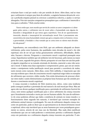 evitariam fazer o mal por medo e não por sentido de dever. Além disso, mal se visse 
que o sofrimento é sempre para bem do sofredor, a angústia humana deixaria de «evo‐car 
a profunda empatia pessoal ou convocar a assistência colectiva, a ajuda e o serviço 
abnegados. Pois tais reacções compassivas pressupõem que o sofrimento é imerecido e 
mau para o sofredor».8 Hick conclui então: 
Parece então que, num mundo que servirá de cenário ao amor compassivo e à abne‐gação 
pelos outros, o sofrimento tem de recair sobre a humanidade com alguma da 
desordem e desigualdade de que temos agora experiência. Tem de ser aparentemente 
imerecido, absurdo e insusceptível de racionalização moral. Pois é precisamente esta 
característica da nossa humanidade comum que gera a empatia entre os homens e evoca 
a generosidade, a bondade e a boa vontade que se conta entre os valores mais elevados 
da vida pessoal.9 
Suponhamos, em concordância com Hick, que um ambiente adequado ao desen‐volvimento, 
pelos seres humanos, das qualidades mais elevadas da moral e da vida 
espiritual, tem de ser tal que inclua genuinamente sofrimento, dificuldades, desilu‐sões, 
fracasso e derrota. Porquanto o crescimento moral e espiritual pressupõe estas 
coisas. Suponhamos também que tal ambiente tem de funcionar, pelo menos na maior 
parte dos casos, segundo leis gerais e fiáveis; porquanto só com base em tais leis pode‐rá 
alguém empenhar‐se na tomada orientada de decisões, essencial a uma vida racio‐nal 
e moral. E dadas estas duas suposições é compreensível, penso, que um ser omnis‐ciente 
e omnipotente tenha justificação moral para permitir a ocorrência de males, 
tanto morais como naturais. Além disso, como Hick sublinha, é importante que não 
nos seja evidente que o bem do crescimento moral e espiritual exige todos os exemplos 
de sofrimento que ocorrem e deles resulta. Pois então deixaríamos de procurar elimi‐nar 
estes males e assim diminuiríamos as próprias lutas humanas que tão amiúde pro‐duzem 
130 
o crescimento moral e espiritual. 
A nossa excursão à teodiceia de Hick mostrou‐nos, talvez, como uma teodiceia 
pode conseguir justificar a permissão do mal natural e do mal moral por Deus. Mas até 
agora não nos deram qualquer justificação para a permissão do sofrimento horrível do 
corço, nem temos qualquer justificação para o atroz sofrimento da criança inocente 
que é brutalmente torturada e morta por um ser humano adulto. No caso do sofrimen‐to 
do corço podemos afirmar que dada a existência de animais no nosso mundo e o 
funcionamento deste segundo leis naturais, é inevitável que ocorram exemplos de 
sofrimento animal intenso e prolongado. No caso do sofrimento daquela criança ino‐cente 
em particular, pode‐se dizer que ao aproximarem‐se do desenvolvimento moral 
e espiritual, talvez seja inevitável que os seres humanos por vezes prejudiquem grave‐mente 
os outros, através de um mau uso da liberdade. Mas nada disto justificará 
moralmente que um ser todo‐poderoso e omnisciente permita o sofrimento daquele 
corço em particular ou o sofrimento daquela criança inocente em particular. É sim‐ 
 